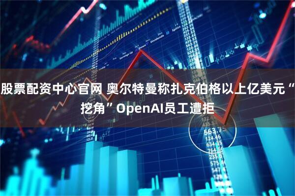 股票配资中心官网 奥尔特曼称扎克伯格以上亿美元“挖角”OpenAI员工遭拒