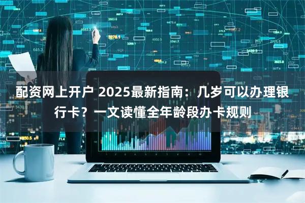 配资网上开户 2025最新指南：几岁可以办理银行卡？一文读懂全年龄段办卡规则