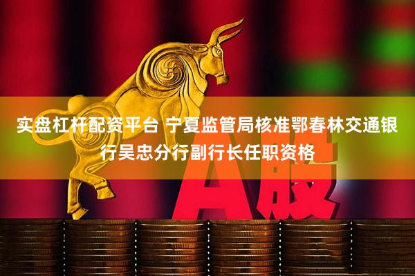 实盘杠杆配资平台 宁夏监管局核准鄂春林交通银行吴忠分行副行长任职资格