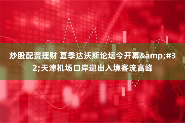 炒股配资理财 夏季达沃斯论坛今开幕 天津机场口岸迎出入境客流高峰