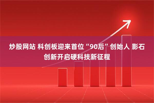 炒股网站 科创板迎来首位“90后”创始人 影石创新开启硬科技新征程