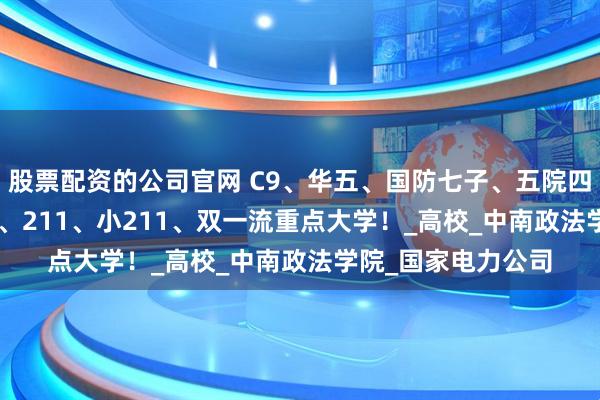 股票配资的公司官网 C9、华五、国防七子、五院四系、985、小985、211、小211、双一流重点大学！_高校_中南政法学院_国家电力公司