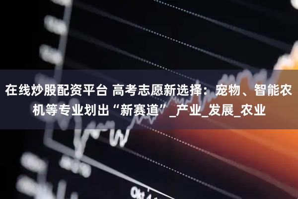 在线炒股配资平台 高考志愿新选择：宠物、智能农机等专业划出“新赛道”_产业_发展_农业