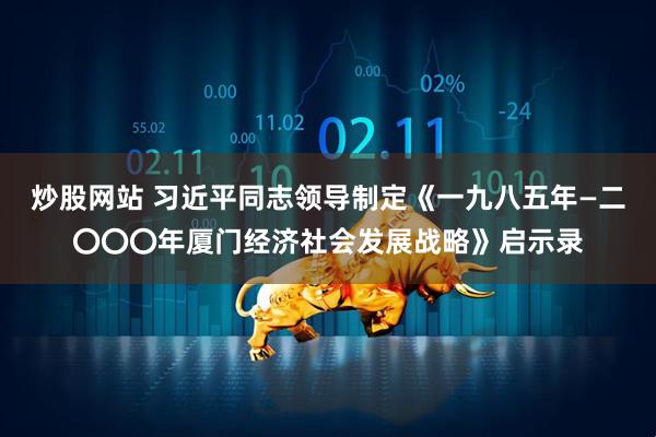 炒股网站 习近平同志领导制定《一九八五年—二〇〇〇年厦门经济社会发展战略》启示录