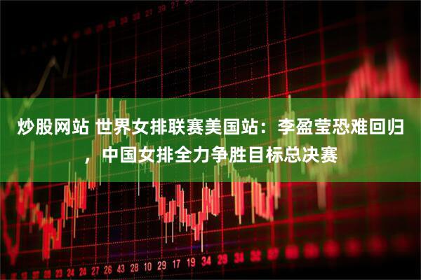 炒股网站 世界女排联赛美国站：李盈莹恐难回归，中国女排全力争胜目标总决赛