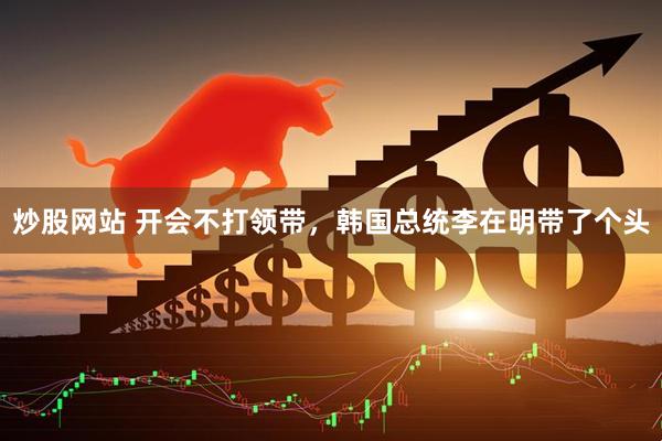 炒股网站 开会不打领带，韩国总统李在明带了个头