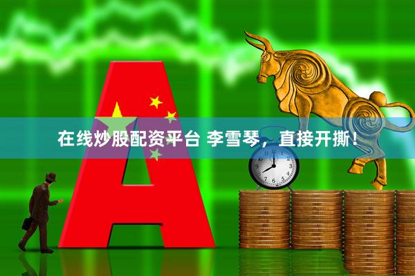 在线炒股配资平台 李雪琴，直接开撕！