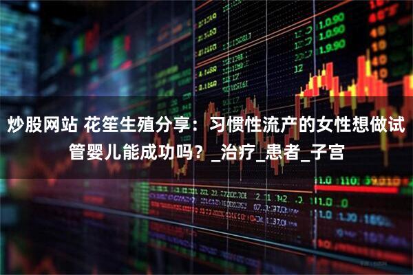 炒股网站 花笙生殖分享：习惯性流产的女性想做试管婴儿能成功吗？_治疗_患者_子宫