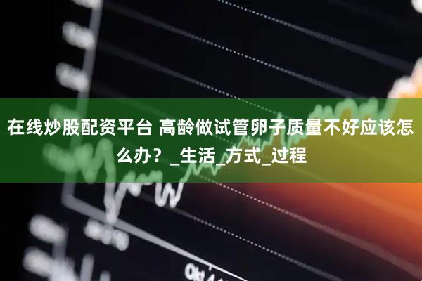 在线炒股配资平台 高龄做试管卵子质量不好应该怎么办？_生活_方式_过程