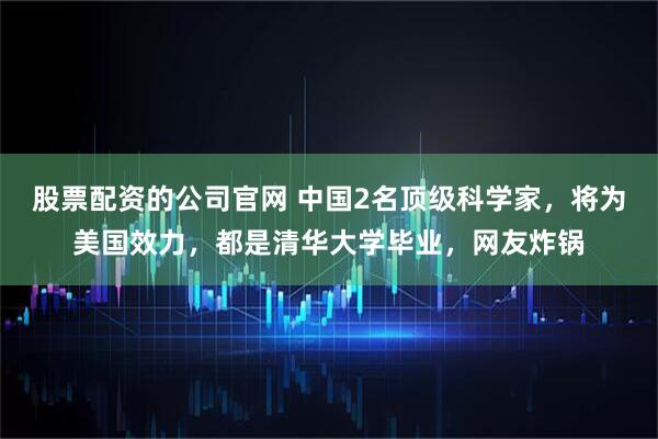 股票配资的公司官网 中国2名顶级科学家，将为美国效力，都是清华大学毕业，网友炸锅