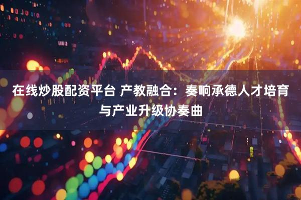 在线炒股配资平台 产教融合：奏响承德人才培育与产业升级协奏曲