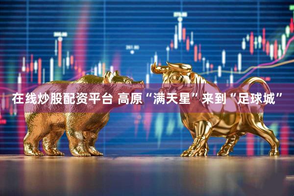 在线炒股配资平台 高原“满天星”来到“足球城”