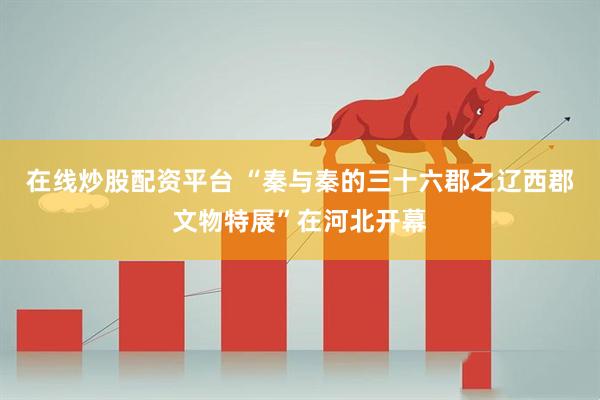 在线炒股配资平台 “秦与秦的三十六郡之辽西郡文物特展”在河北开幕