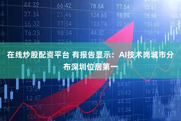 在线炒股配资平台 有报告显示：AI技术岗城市分布深圳位居第一
