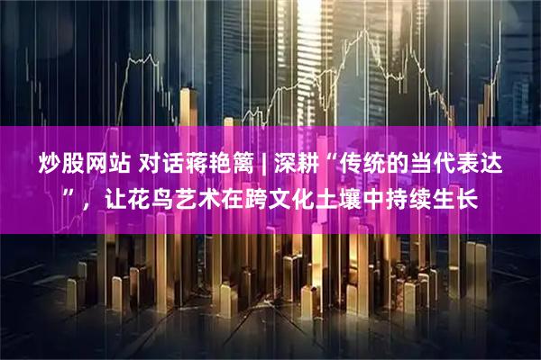 炒股网站 对话蒋艳篱 | 深耕“传统的当代表达”，让花鸟艺术在跨文化土壤中持续生长