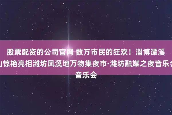 股票配资的公司官网 数万市民的狂欢！淄博潭溪山惊艳亮相潍坊凤溪地万物集夜市·潍坊融媒之夜音乐会