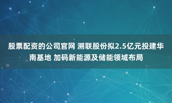 股票配资的公司官网 溯联股份拟2.5亿元投建华南基地 加码新能源及储能领域布局