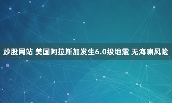 炒股网站 美国阿拉斯加发生6.0级地震 无海啸风险