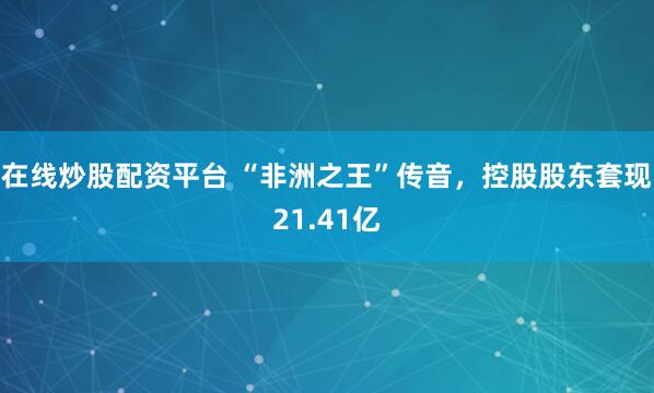 在线炒股配资平台 “非洲之王”传音，控股股东套现21.41亿