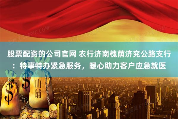 股票配资的公司官网 农行济南槐荫济兖公路支行：特事特办紧急服务，暖心助力客户应急就医