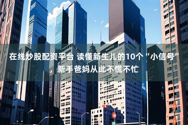 在线炒股配资平台 读懂新生儿的10个“小信号”，新手爸妈从此不慌不忙