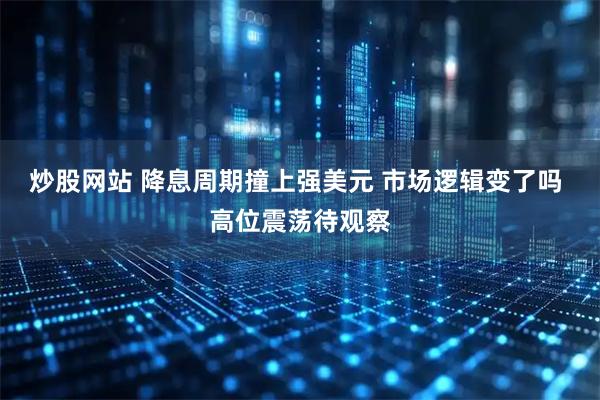 炒股网站 降息周期撞上强美元 市场逻辑变了吗 高位震荡待观察