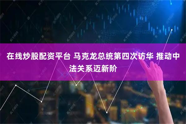 在线炒股配资平台 马克龙总统第四次访华 推动中法关系迈新阶
