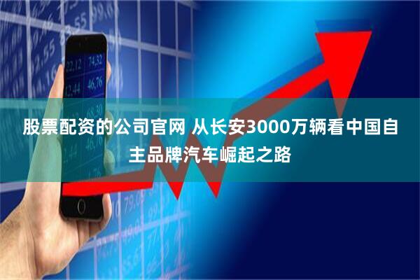 股票配资的公司官网 从长安3000万辆看中国自主品牌汽车崛起之路