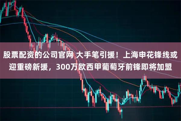 股票配资的公司官网 大手笔引援！上海申花锋线或迎重磅新援，300万欧西甲葡萄牙前锋即将加盟