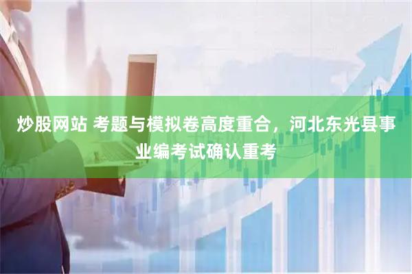 炒股网站 考题与模拟卷高度重合，河北东光县事业编考试确认重考