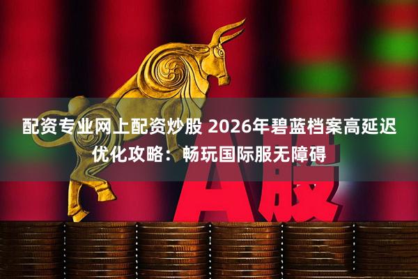 配资专业网上配资炒股 2026年碧蓝档案高延迟优化攻略：畅玩国际服无障碍
