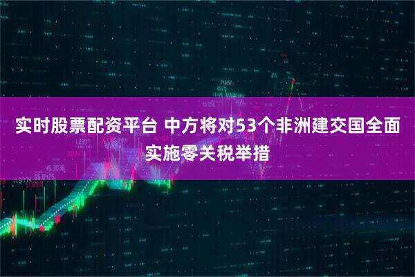 实时股票配资平台 中方将对53个非洲建交国全面实施零关税举措