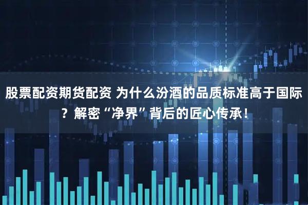 股票配资期货配资 为什么汾酒的品质标准高于国际？解密“净界”背后的匠心传承！