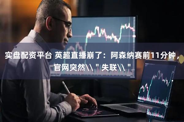 实盘配资平台 英超直播崩了：阿森纳赛前11分钟，官网突然\＂失联\＂