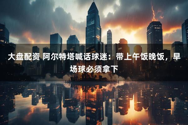 大盘配资 阿尔特塔喊话球迷：带上午饭晚饭，早场球必须拿下