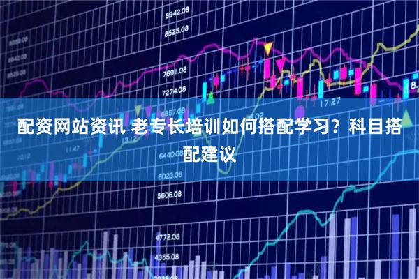 配资网站资讯 老专长培训如何搭配学习？科目搭配建议
