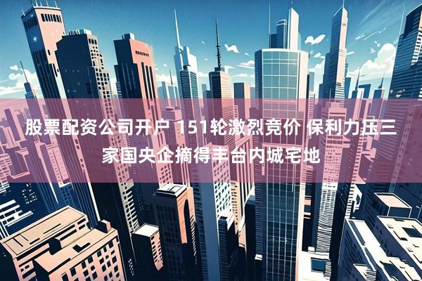 股票配资公司开户 151轮激烈竞价 保利力压三家国央企摘得丰台内城宅地