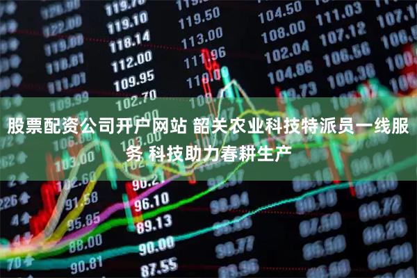 股票配资公司开户网站 韶关农业科技特派员一线服务 科技助力春耕生产